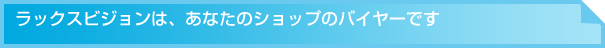 ラックスビジョンは、あなたのショップのバイヤーです