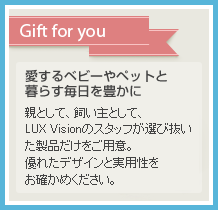 愛するベビーやペットと暮らす毎日を豊かに・親として、飼い主として、LUX Visionのスタッフが選び抜いた製品だけをご用意。優れたデザインと実用性をお確かめください。